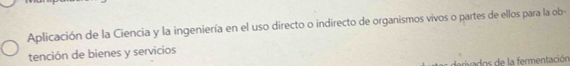 Aplicación de la Ciencia y la ingeniería en el uso directo o indirecto de organismos vivos o partes de ellos para la ob- 
tención de bienes y servicios 
derivados de la fermentación