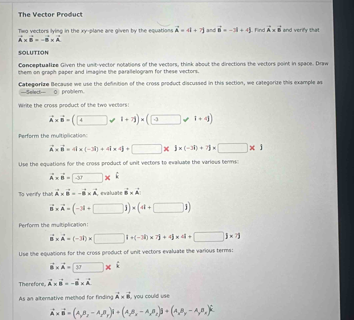 The Vector Product
Two vectors lying in the xy-plane are given by the equations vector A=4hat i+7hat j and vector B=-3hat i+4hat j. Find vector A* vector B and verify that
vector A* vector B=-vector B* vector A.
SOLUTION
Conceptualize Given the unit-vector notations of the vectors, think about the directions the vectors point in space. Draw
them on graph paper and imagine the parallelogram for these vectors.
Categorize Because we use the definition of the cross product discussed in this section, we categorize this example as
=-=Select problem.
Write the cross product of the two vectors:
vector A* vector B=(4 hat i+7hat j)* (□ -3 hat i+4hat j)
Perform the multiplication:
vector A* vector B=4hat i* (-3hat i)+4hat i* 4hat j+□ * hat j* (-3hat i)+7hat j* □ * hat j
Use the equations for the cross product of unit vectors to evaluate the various terms:
vector A* vector B=-37* hat k
To verify that vector A* vector B=-vector B* vector A , evaluate vector B* vector A:
vector B* vector A=(-3hat i+□ hat j)* (4hat i+□ hat j)
Perform the multiplication:
vector B* vector A=(-3hat i)* □ hat i+(-3hat i)* 7hat j+4hat j* 4hat i+□ hat j* 7hat j
Use the equations for the cross product of unit vectors evaluate the various terms:
vector B* vector A=boxed 37* hat k
Therefore, vector A* vector B=-vector B* vector A.
As an alternative method for finding vector A* vector B , you could use
vector A* vector B=(A_yB_z-A_zB_y)hat i+(A_zB_x-A_xB_z)hat j+(A_xB_y-A_yB_x)hat k.