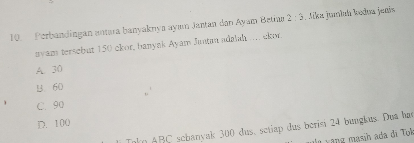 Perbandingan antara banyaknya ayam Jantan dan Ayam Betina 2:3. Jika jumlah kedua jenis
ayam tersebut 150 ekor, banyak Ayam Jantan adalah .. ekor.
A. 30
B. 60
C. 90
D. 100
ko B C sebanyak 300 dus, setiap dus berisi 24 bungkus. Dua har
m asih ada di Tok