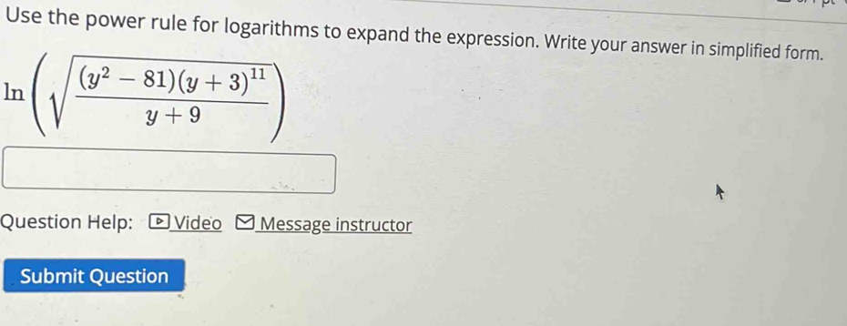 Use the power rule for logarithms to expand the expression. Write your answer in simplified form.
ln (sqrt(frac (y^2-81)(y+3)^11)y+9)
Question Help: Video Message instructor 
Submit Question