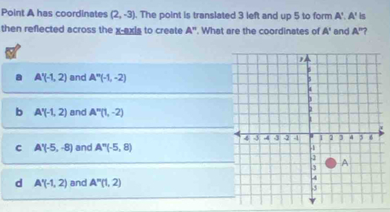 Point A has coordinates (2,-3). The point is translated 3 left and up 5 to form A', A' is
then reflected across the x-axis to create A''. What are the coordinates of A' and A'' ?
A'(-1,2) and A''(-1,-2)
b A'(-1,2) and A''(1,-2)
C A'(-5,-8) and A''(-5,8)
d A'(-1,2) and A''(1,2)