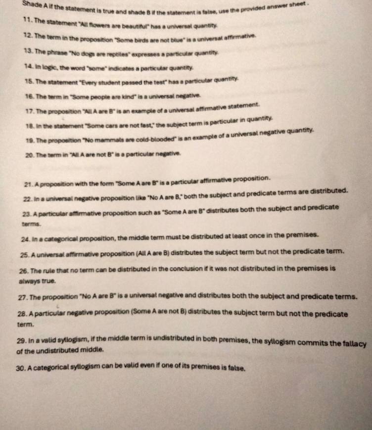 Shade A if the statement is true and shade 8 if the statement is false, use the provided answer sheet . 
11. The statement "All flowers are beautiful" has a universal quantity. 
12. The term in the proposition "Some birds are not blue" is a universal affirmative. 
13. The phrase "No dogs are reptiles" expresses a particular quantity. 
14. In logic, the word "some" indicates a particular quantity. 
15. The statement "Every student passed the test" has a particular quantity. 
16. The term in "Some people are kind" is a universal negative. 
17. The proposition "All A are B° ' is an example of a universal affirmative statement. 
18. In the statement "Some cars are not fast," the subject term is particular in quantity. 
19. The proposition "No mammals are cold-blooded" is an example of a universal negative quantity. 
20. The term in "All A are not 8° ' is a particular negative. 
21. A proposition with the form "Some A are B° is a particular affirmative proposition. 
22. In a universal negative proposition like "No A are B," both the subject and predicate terms are distributed. 
23. A particular affirmative proposition such as "Some A are 8° distributes both the subject and predicate 
terms. 
24. In a categorical proposition, the middle term must be distributed at least once in the premises. 
25. A universal affirmative proposition (All A are B) distributes the subject term but not the predicate term. 
26. The rule that no term can be distributed in the conclusion if it was not distributed in the premises is 
always true. 
27. The proposition "No A are B° is a universal negative and distributes both the subject and predicate terms. 
28. A particular negative proposition (Some A are not B) distributes the subject term but not the predicate 
term. 
29. In a valid syllogism, if the middle term is undistributed in both premises, the syllogism commits the fallacy 
of the undistributed middle. 
30. A categorical syllogism can be valid even if one of its premises is false.