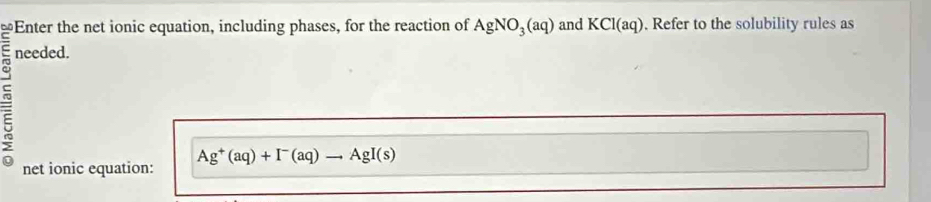 of Enter the net ionic equation, including phases, for the reaction of 
= needed. AgNO_3(aq) and KCl(aq). Refer to the solubility rules as 
net ionic equation: Ag^+(aq)+I^-(aq)to AgI(s)