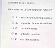 Select the correct answer.
What does the LEED designation refer to?
A. sustainable building practices
B. legislation for electric vehicles
C. pesticide usage
D. unleaded gasoline
E. use of renewables