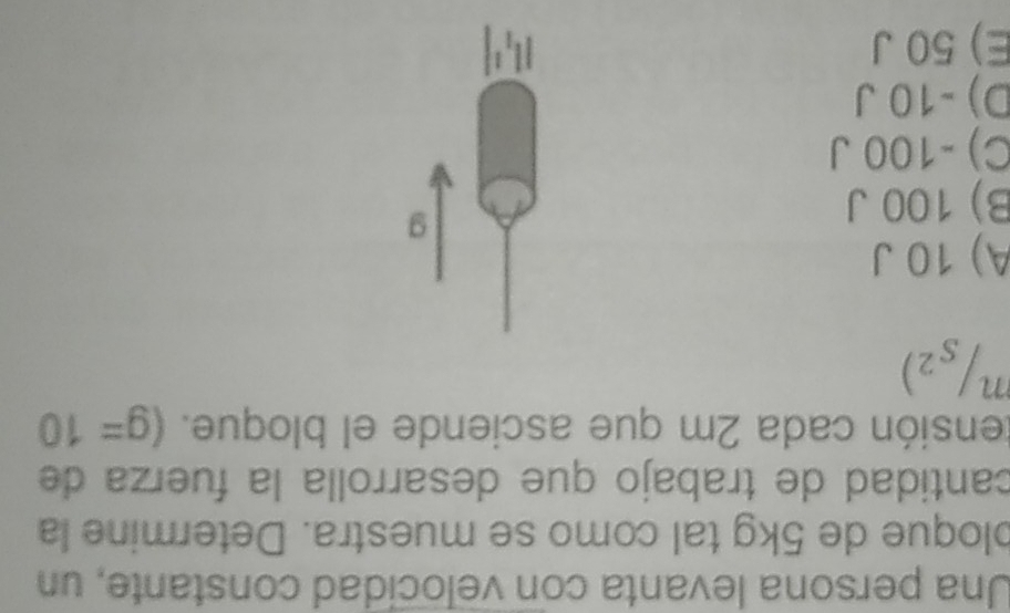 Una persona levanta con velocidad constante, un
bloque de 5kg tal como se muestra. Determine la
cantidad de trabajo que desarrolla la fuerza de
tensión cada 2m que asciende el bloque. (g=10^n/_s^2)
A) 10 J
B) 100 J
g
C) -100 J
D) -10 J
E) 50 J |l_1^1|