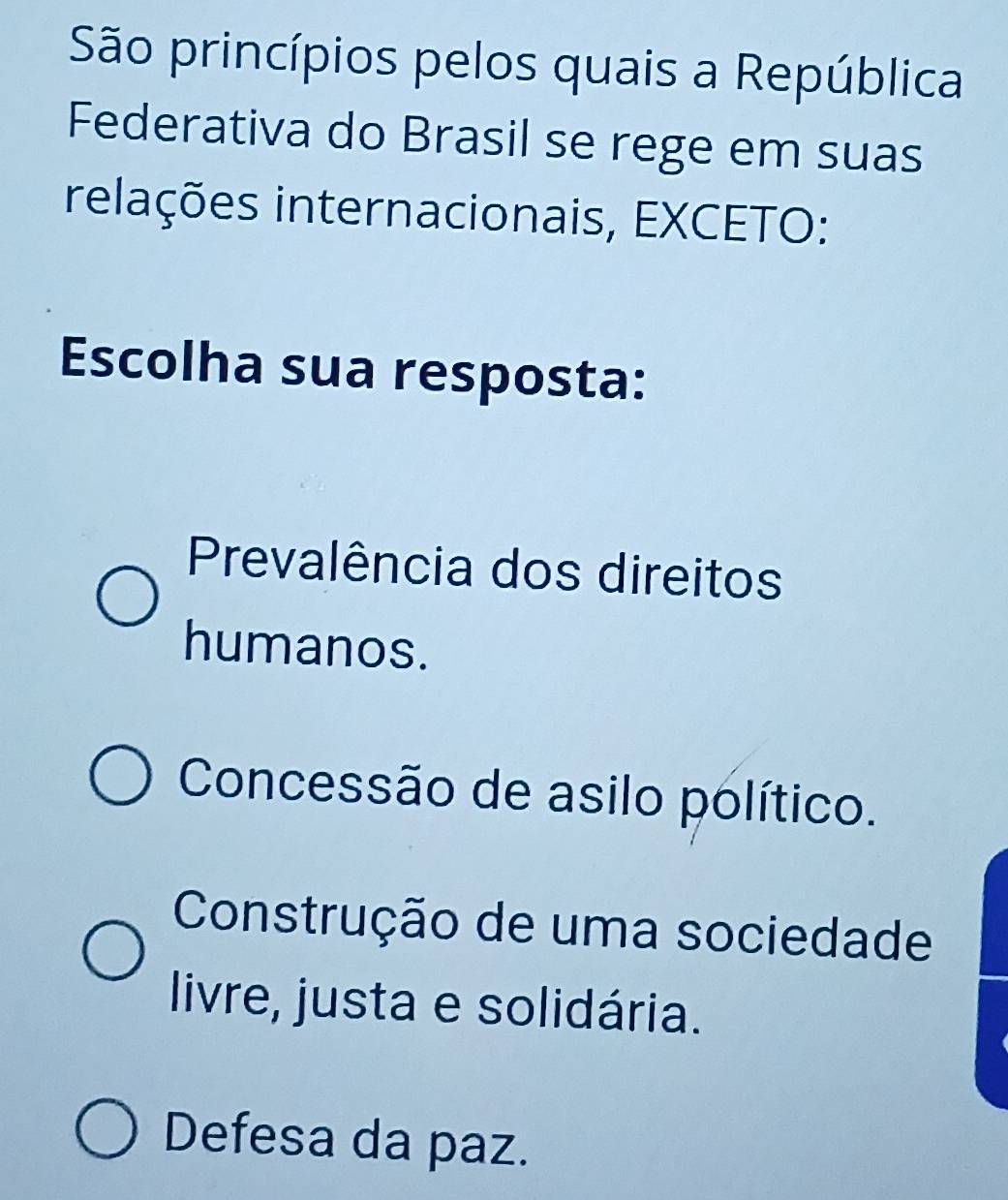 São princípios pelos quais a República
Federativa do Brasil se rege em suas
relações internacionais, EXCETO:
Escolha sua resposta:
Prevalência dos direitos
humanos.
Concessão de asilo político.
Construção de uma sociedade
livre, justa e solidária.
Defesa da paz.