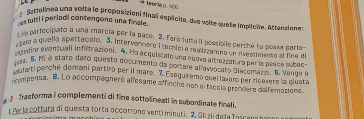 LE 
teoria p. 466
2 Sottolinea una volta le proposizioni finali esplicite, due volte quelle implicite. Attenzione: 
non tutti i periodi contengono una finale. 
1. Ho partecipato a una marcia per la pace. 2. Farò tutto il possibile perché tu possa parte- 
cipare a quello spettacolo. 3. Intervennero i tecnici e realizzarono un rivestimento al fine di 
impedire eventuali infiltrazioni. 4. Ho acquistato una nuova attrezzatura per la pesca subac- 
quea. 5. Mi è stato dato questo documento da portare all'avvocato Giacomazzi. 6. Vengo a 
salutarti perché domani partirò per il mare. 7. Eseguiremo quel lavoro per ricevere la giusta 
ricompensa. 8. Lo accompagnerò all'esame affinché non si faccia prendere dall'emozione. 
3 Trasforma i complementi di fine sottolineati in subordinate finali. 
1. Per la cottura di questa torta occorrono venti minuti. 2. Gli zii della Toscana b