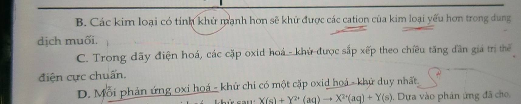 B. Các kim loại có tính khử mạnh hơn sẽ khử được các cation của kim loại yếu hơn trong dung
dịch muối.
C. Trong dãy điện hoá, các cặp oxid hoá - khử được sắp xếp theo chiều tăng dần giá trị thể
điện cực chuẩn.
D. Mỗi phản ứng oxi hoá - khử chi có một cặp oxid hoá - khử duy nhất.
X(s)+Y^(2+)(aq)to X^(2+)(aq)+Y(s). Dựa vào phản ứng đã cho