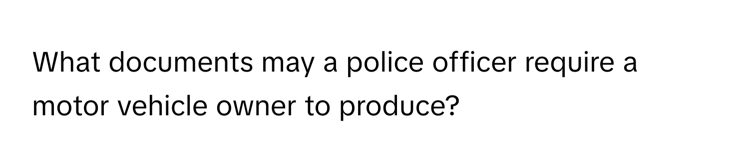 What documents may a police officer require a motor vehicle owner to produce?