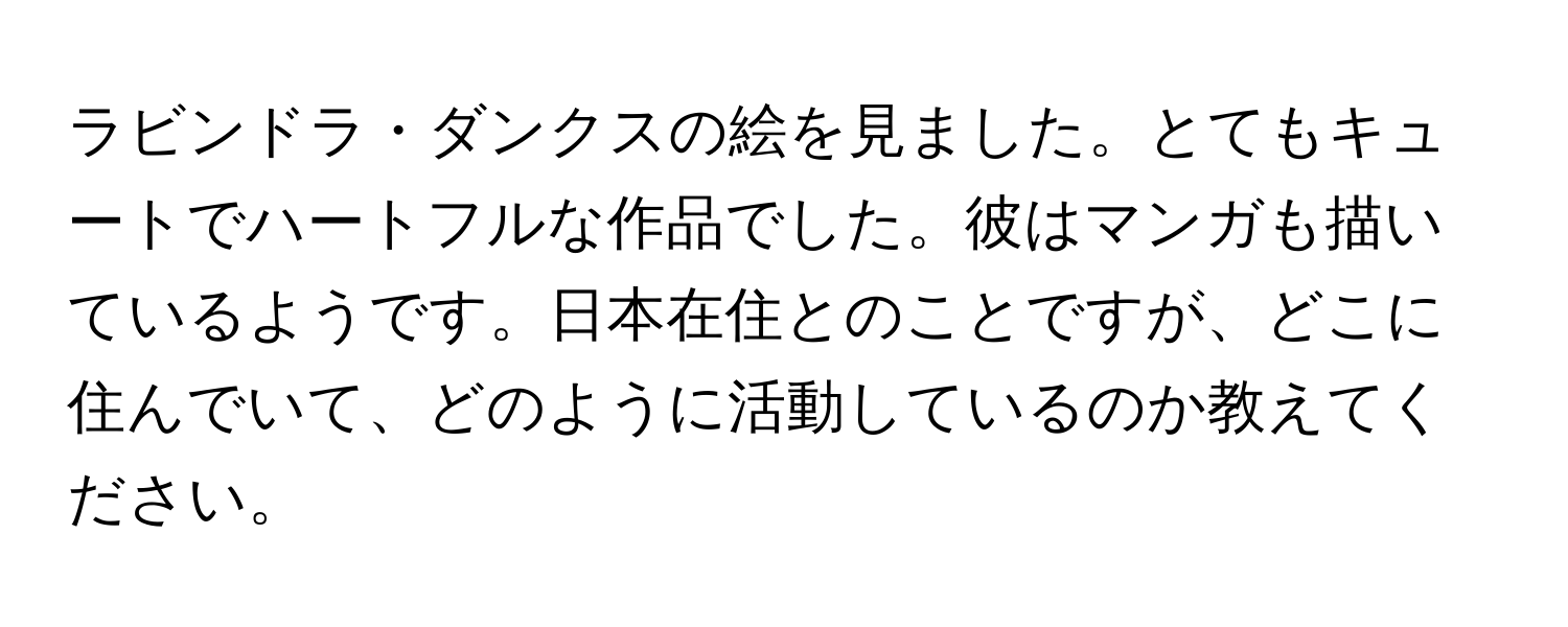 ラビンドラ・ダンクスの絵を見ました。とてもキュートでハートフルな作品でした。彼はマンガも描いているようです。日本在住とのことですが、どこに住んでいて、どのように活動しているのか教えてください。