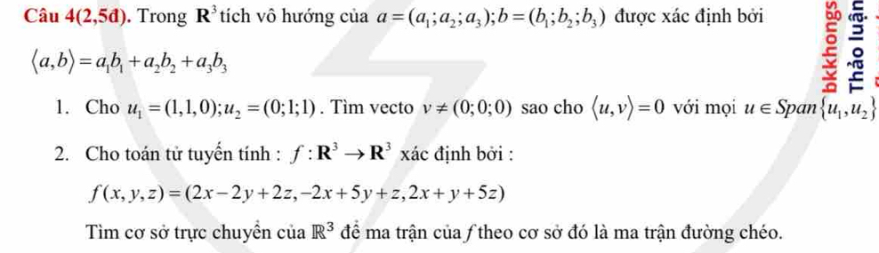 Câu 4(2,5d). Trong R^3 tích vô hướng của a=(a_1;a_2;a_3); b=(b_1;b_2;b_3) được xác định bởi
langle a,brangle =a_1b_1+a_2b_2+a_3b_3
2 。 
1. Cho u_1=(1,1,0);u_2=(0;1;1). Tìm vecto v!= (0;0;0) sao cho langle u,vrangle =0 với mọi u∈ Span  u_1,u_2
2. Cho toán tử tuyển tính : f:R^3to R^3 xác định bởi :
f(x,y,z)=(2x-2y+2z,-2x+5y+z,2x+y+5z)
Tìim cơ sở trực chuyển của R^3 để ma trận của ƒ theo cơ sở đó là ma trận đường chéo.