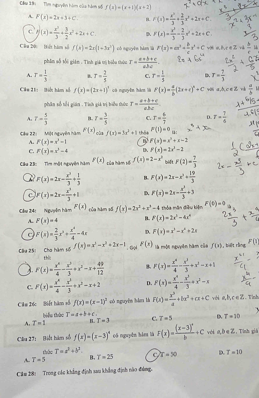 Tìm nguyên hàm của hàm số f(x)=(x+1)(x+2)
A. F(x)=2x+3+C.
B. F(x)= x^3/3 + 2/3 x^2+2x+C.
C. F)(x)= x^3/3 + 3/2 x^2+2x+C. F(x)= x^3/3 - 2/3 x^2+2x+C.
D.
Câu 20: Biết hàm số f(x)=2x(1+3x^3) có nguyên hàm là F(x)=ax^2+ b/c x^5+C vởi a,b,c∈Z và  b/c . là
phân số tối giản . Tính giá trị biểu thức T= (a+b+c)/a.b.c .
A. T= 1/3  T= 2/5  T= 1/5  T= 7/3 
B.
C.
D.
Câu 21: Biết hàm số f(x)=(2x+1)^5 có nguyên hàm là F(x)= a/b (2x+c)^6+C với a,b,c∈Z và  a/b  là
phân số tối giản . Tính giá trị biểu thức T= (a+b+c)/a.b.c .
A. T= 5/3  T= 3/5  T= 6/7  T= 7/6 
B.
C.
D.
Câu 22: Một nguyên hàm F(x) của f(x)=3x^2+1 thỏa F(1)=0 là:
A. F(x)=x^3-1 F(x)=x^3+x-2
B
D.
C. F(x)=x^3-4 F(x)=2x^3-2
Câu 23: Tìm một nguyên hàm F(x) của hàm số f(x)=2-x^2 biết F(2)= 7/3 
F(x)=2x- x^3/3 + 1/3 
B. F(x)=2x-x^3+ 19/3 
c.) F(x)=2x- x^3/3 +1
D. F(x)=2x- x^3/3 +3
Câu 24: Nguyên hàm F(x) của hàm số f(x)=2x^2+x^3-4 thỏa mãn điều kiện F(0)=0
A. F(x)=4
B. F(x)=2x^3-4x^4
c F(x)= 2/3 x^3+ x^4/4 -4x
D. F(x)=x^3-x^4+2x
Câu 25: Cho hàm số f(x)=x^3-x^2+2x-1. Gọi F(x) là một nguyên hàm của f(x) , biết rằng F(1)
th1:
A. F(x)= x^4/4 - x^3/3 +x^2-x+ 49/12 
B. F(x)= x^4/4 - x^3/3 +x^2-x+1
C. F(x)= x^4/4 - x^3/3 +x^2-x+2 D. F(x)= x^4/4 - x^3/3 +x^2-x
Câu 26: Biết hàm số f(x)=(x-1)^2 có nguyên hàm là F(x)= x^3/a +bx^2+cx+C với a,b,c∈ Z. Tỉnh
biểu thức T=a+b+c.
A. T=1 B. T=3 C. T=5 D. T=10
Câu 27: Biết hàm số f(x)=(x-3)^4 có nguyên hàm là F(x)=frac (x-3)^ab+C với a,b∈ Z. Tính giá
thức T=a^2+b^2. T=10
A. T=5
B. T=25
C T=50
D.
Câu 28: Trong các khẳng định sau khẳng định nào đúng.