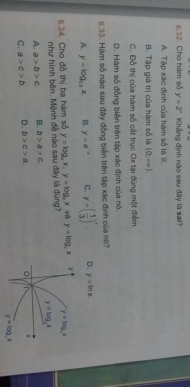 Cho hàm số y=2^x. Khẳng định nào sau đây là sai?
A. Tập xác định của hàm số là R.
B. Tập giá trị của hàm số là (0;+∈fty ).
C. Đồ thị của hàm số cắt trục Ox tại đúng một điểm.
D. Hàm số đồng biến trên tập xác định của nó.
6.33. Hàm số nào sau đây đồng biến trên tập xác định của nó?
A. y=log _0.5x. B. y=e^(-x). C. y=( 1/3 )^x. D. y=ln x.
6.34. Cho đồ thị ba hàm số y=log _ax,y=log _bx và y=log _cx
như hình bên. Mệnh đề nào sau đây là đúng?
A. a>b>c. B. b>a>c.
C. a>c>b. D. b>c>a.