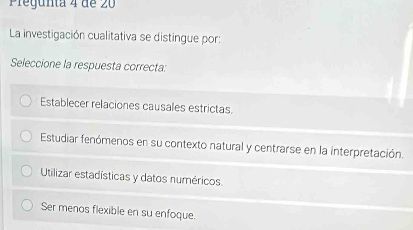 Pregunta 4 de 20
La investigación cualitativa se distingue por:
Seleccione la respuesta correcta:
Establecer relaciones causales estrictas.
Estudiar fenómenos en su contexto natural y centrarse en la interpretación.
Utilizar estadísticas y datos numéricos.
Ser menos flexible en su enfoque.