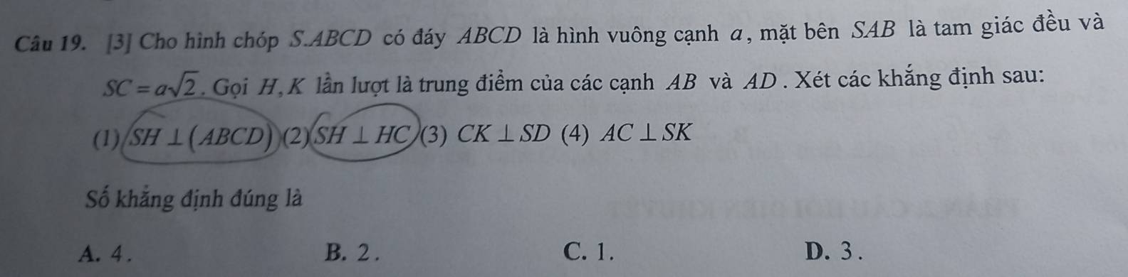 [3] Cho hình chóp S. ABCD có đáy ABCD là hình vuông cạnh a, mặt bên SAB là tam giác đều và
SC=asqrt(2). Gọi H, K lần lượt là trung điểm của các cạnh AB và AD. Xét các khắng định sau:
(1) SH⊥ (ABCD) C 2) SH⊥ HC (3) CK⊥ SD (4) AC⊥ SK
Số khẳng định đúng là
A. 4 . B. 2. C. 1. D. 3.