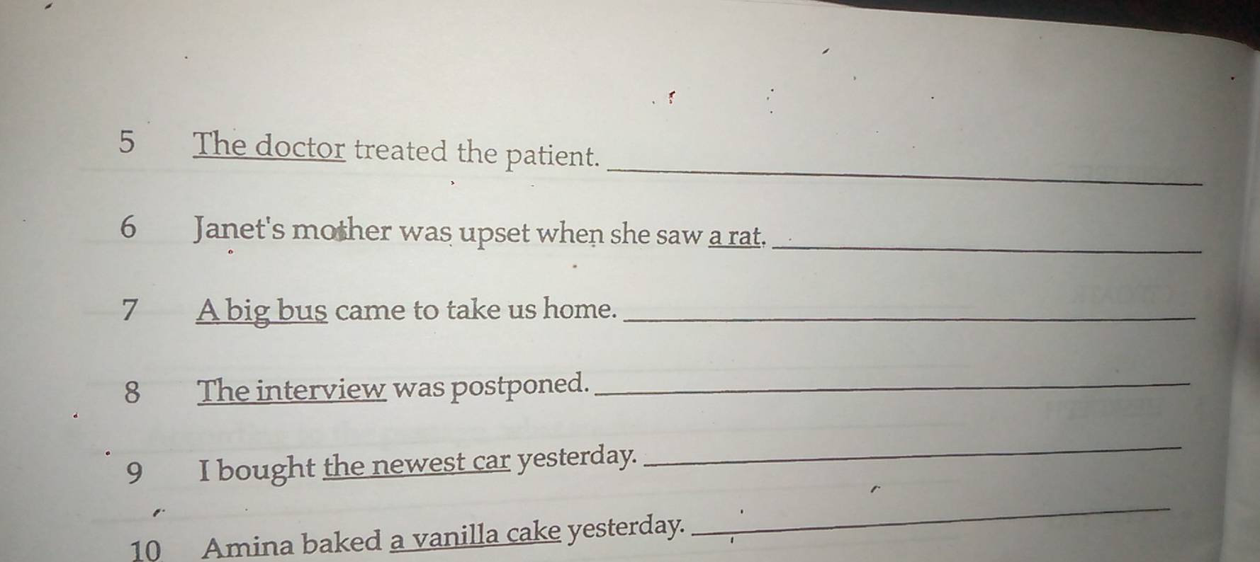 The doctor treated the patient. 
6 Janet's mother was upset when she saw a rat._ 
7 A big bus came to take us home._ 
8 The interview was postponed._ 
9 I bought the newest car yesterday. 
_ 
10 Amina baked a vanilla cake yesterday. 
_