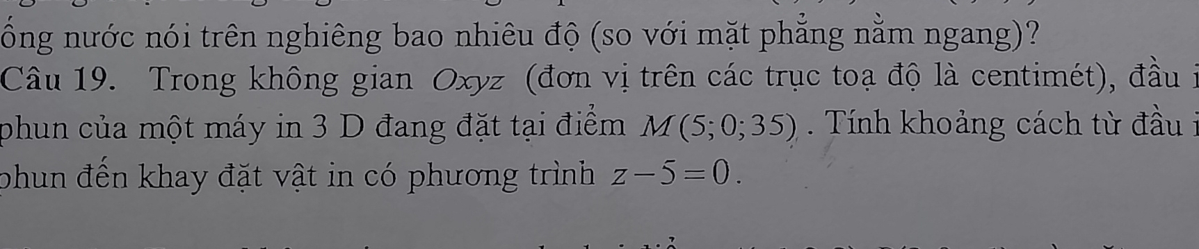 ổng nước nói trên nghiêng bao nhiêu độ (so với mặt phẳng nằm ngang)? 
Câu 19. Trong không gian Oxyz (đơn vị trên các trục toạ độ là centimét), đầu i 
phun của một máy in 3 D đang đặt tại điểm M(5;0;35). Tính khoảng cách từ đầu i 
phun đến khay đặt vật in có phương trình z-5=0.