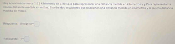 Hay aproximadamente 1,61 kilómetros en 1 milla. 2 para representar una distancia medida en kilómetros y y Para representar la 
misma distancia medida en millas. Escribe dos ecuaciones que relacionen una distancia medida en kilómetros y la misma distancia 
medida en millas. 
Respuesta: incógnita -□
Respuesta: y=□