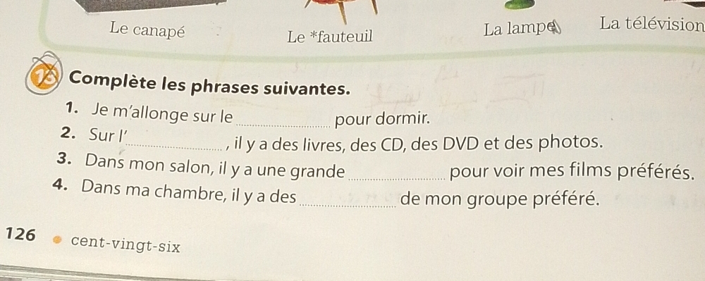 Le canapé La lampe La télévision 
Le *fauteuil 
Complète les phrases suivantes. 
1. Je m'allonge sur le_ 
pour dormir. 
2. Sur I 
_, il y a des livres, des CD, des DVD et des photos. 
3. Dans mon salon, il y a une grande_ pour voir mes films préférés. 
4. Dans ma chambre, il y a des_ 
de mon groupe préféré.
126 cent-vingt-six