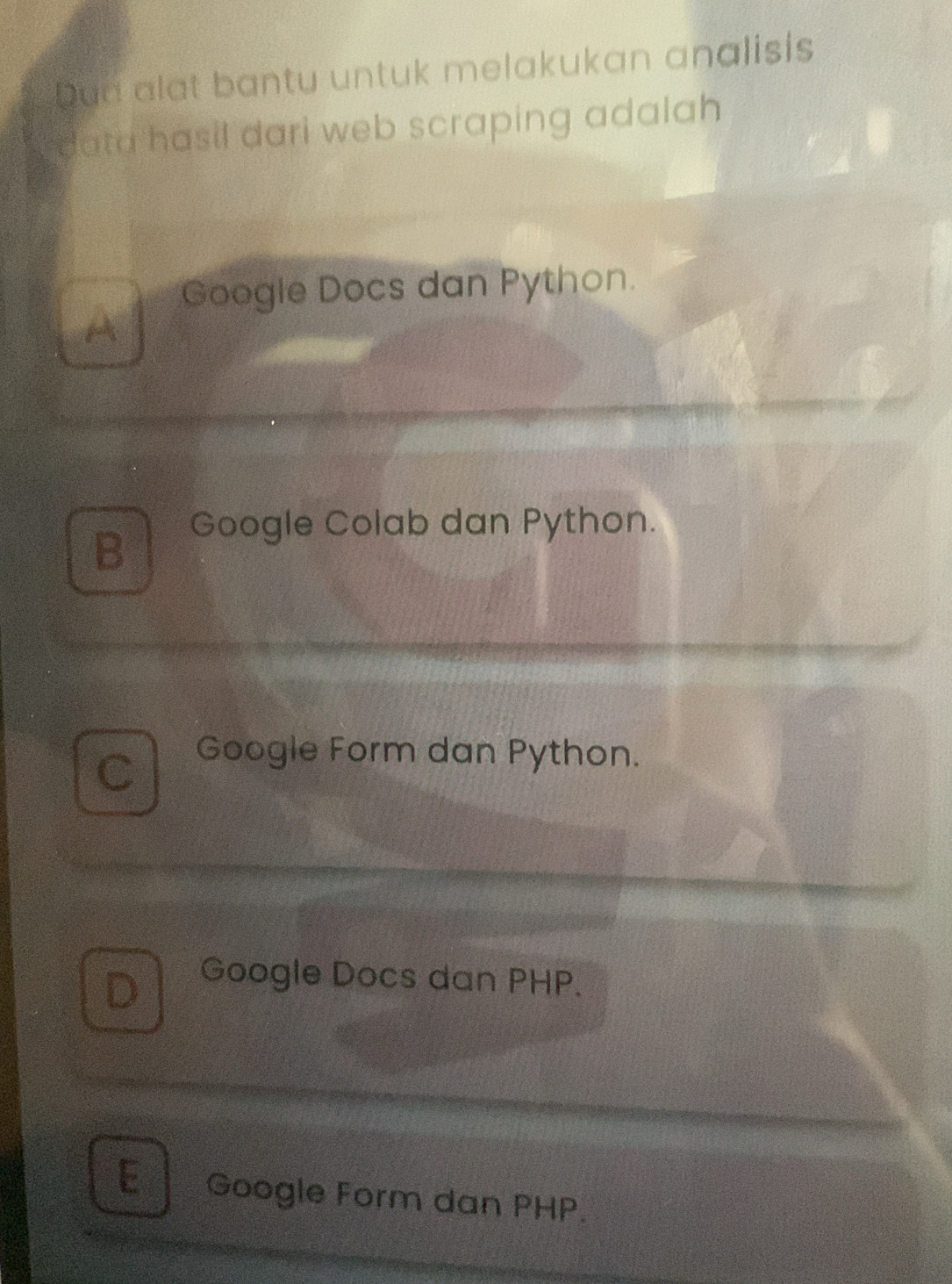 Dun alat bantu untuk melakukan analisis
r data hasil dari web scraping adalah .
Google Docs dan Python.
A
B Google Colab dan Python.
C Google Form dan Python.
D Google Docs dan PHP.
E Google Form dan PHP.