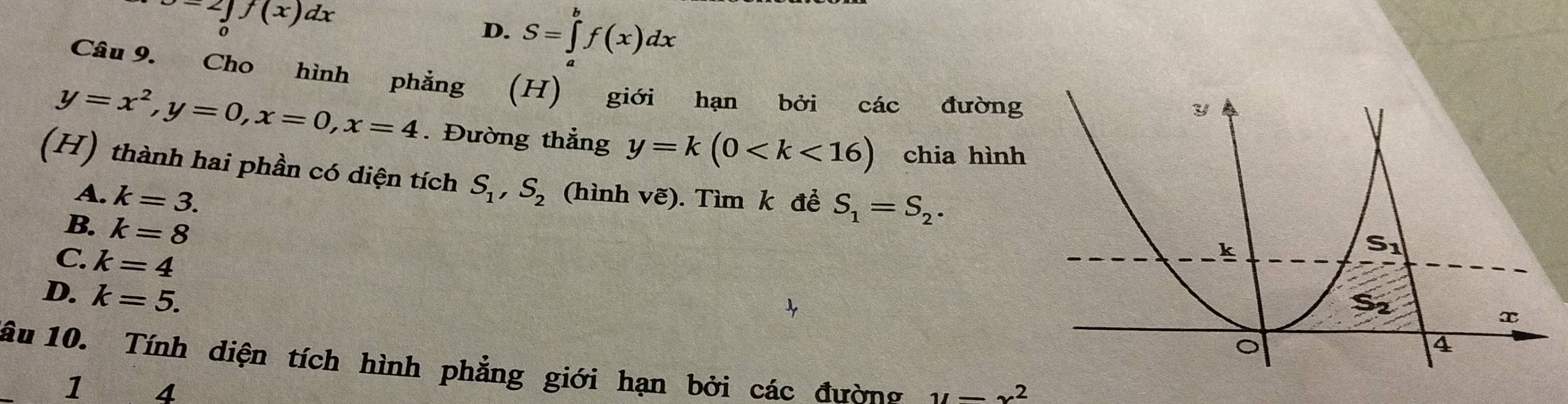 J=2∈tlimits _0^(1f(x)dx
D. S=∈tlimits _a^bf(x)dx
Câu 9. Cho hình phẳng (H) giới hạn bởi các đường
y=x^2), y=0, x=0, x=4. Đường thẳng y=k(0 chia hình
(H) thành hai phần có diện tích S_1, S_2 (hình vẽ). Tìm k để S_1=S_2.
A. k=3.
B. k=8
C. k=4
D. k=5. 
âu 10. Tính diện tích hình phẳng giới hạn bởi các đường y=x^2
1 4