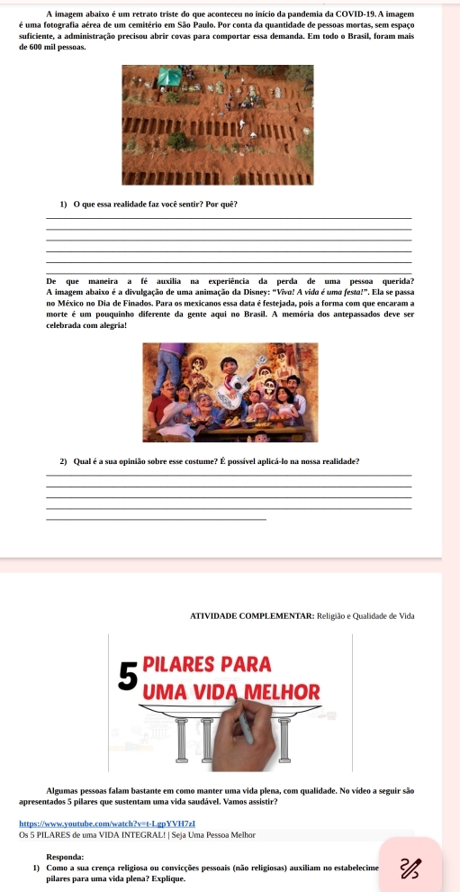 A imagem abaixo é um retrato triste do que aconteceu no início da pandemia da COVID-19. A imagem
é uma fotografia aérea de um cemitério em São Paulo. Por conta da quantidade de pessoas mortas, sem espaço
suficiente, a administração precisou abrir covas para comportar essa demanda. Em todo o Brasil, foram mais
de 600 mil pessoas.
1) O que essa realidade faz você sentir? Por quê?
_
_
_
_
_
_
De que maneira a fé auxilia na experiência da perda de uma pessoa querida?
A imagem abaixo é a divulgação de uma animação da Disney: “Viva! A vida é uma festa!”. Ela se passa
no México no Dia de Finados. Para os mexicanos essa data é festejada, pois a forma com que encaram a
morte é um pouquinho diferente da gente aqui no Brasil. A memória dos antepassados deve ser
celebrada com alegria!
2) Qual é a sua opinião sobre esse costume? É possível aplicá-lo na nossa realidade?
_
_
_
_
ATIVIDADE COMPLEMENTAR: Religião e Qualidade de Vida
Algumas pessoas falam bastante em como manter uma vida plena, com qualidade. No vídeo a seguir são
apresentados 5 pilares que sustentam uma vida saudável. Vamos assistir?
https://www.youtube.com/watch?v=t-LgpYVH7zI
Os 5 PILARES de uma VIDA INTEGRAL! | Seja Uma Pessoa Melhor
Responda:
1) Como a sua crença religiosa ou convicções pessoais (não religiosas) auxiliam no estabelecime 
pilares para uma vida plena? Explique.
