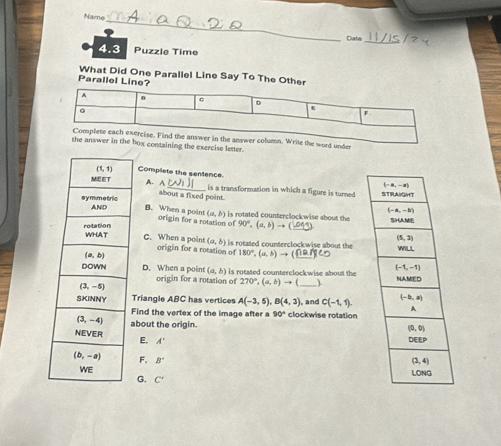 Name
Date
_
4.3 Puzzle Time
What Did One Parallel Line Say To The Other
Parallel Line?
e the word under
ox containing the exercise letter.
Complete the sentence.
A. A_ is a transformation in which a figure is turned
about a fixed point.
B. When a point origin for a rotation of
(a,b) is rotated counterclockwise about the
90°,(a,b) (_
C. When a point (a,b) is rotated counterclockwise about the
origin for a rotation of 180°,(a,b) → (
D. When a point (a,b) is rotated counterclockwise about the
origin for a rotation of 270°,(a,b) - ( _)
Triangle ABC has vertices A(-3,5),B(4,3) , and C(-1,1).
Find the vertex of the image after a 90° clockwise rotation
about the origin.
E. A'
F. B'
G. C'