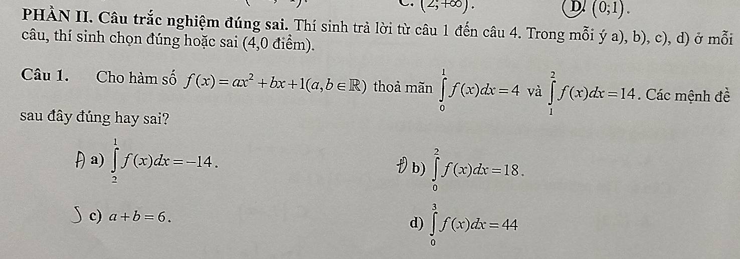 (2,+∈fty ). D. (0;1). 
PHẢN II. Câu trắc nghiệm đúng sai. Thí sinh trả lời từ câu 1 đến câu 4. Trong mỗi ý a), b), c), d) ở mỗi
câu, thí sinh chọn đúng hoặc sai (4,0 điểm).
Câu 1. Cho hàm số f(x)=ax^2+bx+1(a,b∈ R) thoả mãn ∈tlimits _0^1f(x)dx=4 và ∈tlimits _1^2f(x)dx=14. Các mệnh đề
sau đây đúng hay sai?
a) ∈tlimits _2^1f(x)dx=-14.
(b) ∈tlimits _0)^2f(x)dx=18.
c) a+b=6.
d) ∈tlimits _0^3f(x)dx=44