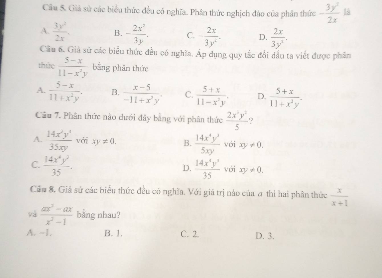 Giả sử các biểu thức đều có nghĩa. Phân thức nghịch đảo của phân thức - 3y^2/2x  là
A.  3y^2/2x .
B. - 2x^2/3y .
C. - 2x/3y^2 .  2x/3y^2 . 
D.
Câu 6. Giả sử các biểu thức đều có nghĩa. Áp dụng quy tắc đổi dấu ta viết được phần
thức  (5-x)/11-x^2y  bằng phân thức
A.  (5-x)/11+x^2y . B.  (x-5)/-11+x^2y . C.  (5+x)/11-x^2y . D.  (5+x)/11+x^2y . 
Câu 7. Phân thức nào dưới đây bằng với phân thức  2x^3y^2/5  ?
A.  14x^3y^4/35xy  với xy!= 0. B.  14x^4y^3/5xy  với xy!= 0.
D.  14x^4y^3/35 
C.  14x^4y^3/35 . với xy!= 0. 
Cầu 8. Giả sử các biểu thức đều có nghĩa. Với giá trị nào của a thì hai phân thức  x/x+1 
và  (ax^2-ax)/x^2-1  băng nhau?
A. -1. B. 1. C. 2. D. 3.