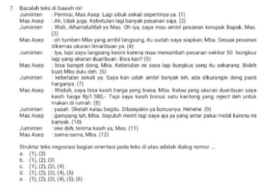 Bacalah teks di bawah ini!
Juminten : Permisi, Mas Asep. Lagi síbuk sekali sepertinya ya. (1)
Mas Asep : Ah, tidak juga. Kebetulan lagi banyak pesanan saja. (2)
Juminten : Wah, Alhamdulillah ya Mas. Oh iya, saya mau ambil pesanan kerupuk Bapak, Mas.
(3)
Mas Asep : oh tumben Mba yang ambil langsung, itu sudah saya siapkan, Mba. Sesuai pesanan
dikemas ukuran limaribuan ya. (4)
Juminten : Iya, tapi saya langsung kesini karena mau menambah pesanan sekitar 50 bungkus
lagi yang ukuran duaribuan. Bisa kan? (5)
Mas Asep : bisa banget dong, Mba. Kebetulan ini saya lagi bungkus yang itu sekarang. Boleh
buat Mba dulu deh. (6)
Juminten : kebetulan sekali ya. Saya kan udah ambil banyak nih, ada dikurangin dong pasti
harganya. (7)
Mas Asep Waduh, saya bisa kasih harga yang biasa, Mba. Kalau yang ukuran duaribuan saya
kasih harga Rp1.500,-. Tapi saya kasih bonus satu kantong yang rejecf deh untuk
makan di rumah. (8)
Juminten : yaaah. Okelah kalau begitu. Dibanyakin ya bonusnya. Hehehe. (9)
Mas Asep : gampang lah, Mba. Sepuluh menit lagi saya aja ya yang antar pakai mobil karena ini
banyak. (10)
Juminten : oke deh, terima kasih ya, Mas. (11)
Mas Asep : sama-sama, Mba. (12)
Struktur teks negosiasi bagian orientasi pada teks di atas adalah dialog nomor ....
a. (1), (2)
b. (1),(2),(3)
C. (1),(2),(3),(4)
d (1),(2),(3),(4),(5)
e. (1),(2),(3),(4),(5),(6)