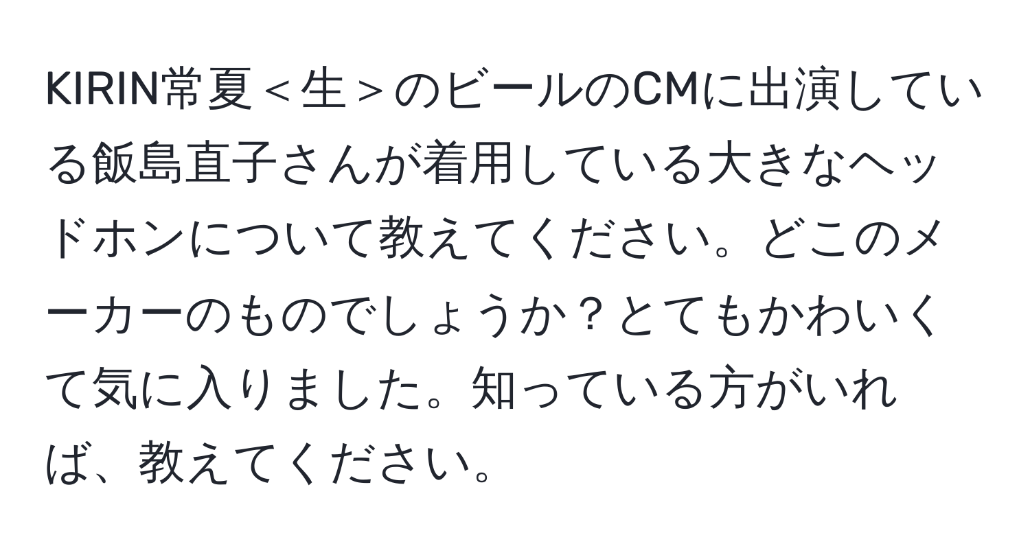 KIRIN常夏＜生＞のビールのCMに出演している飯島直子さんが着用している大きなヘッドホンについて教えてください。どこのメーカーのものでしょうか？とてもかわいくて気に入りました。知っている方がいれば、教えてください。