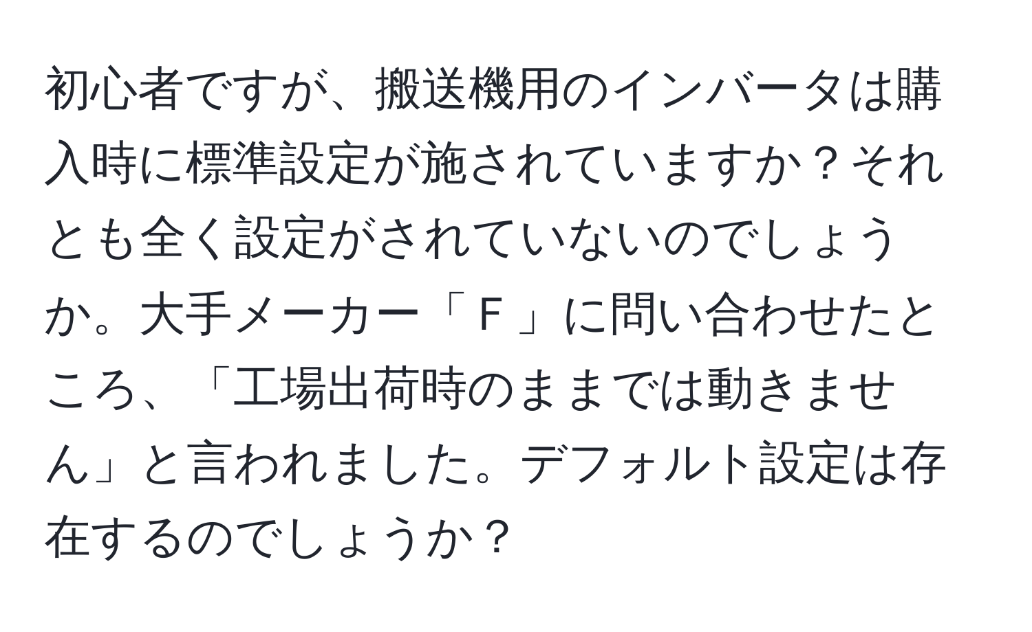 初心者ですが、搬送機用のインバータは購入時に標準設定が施されていますか？それとも全く設定がされていないのでしょうか。大手メーカー「Ｆ」に問い合わせたところ、「工場出荷時のままでは動きません」と言われました。デフォルト設定は存在するのでしょうか？