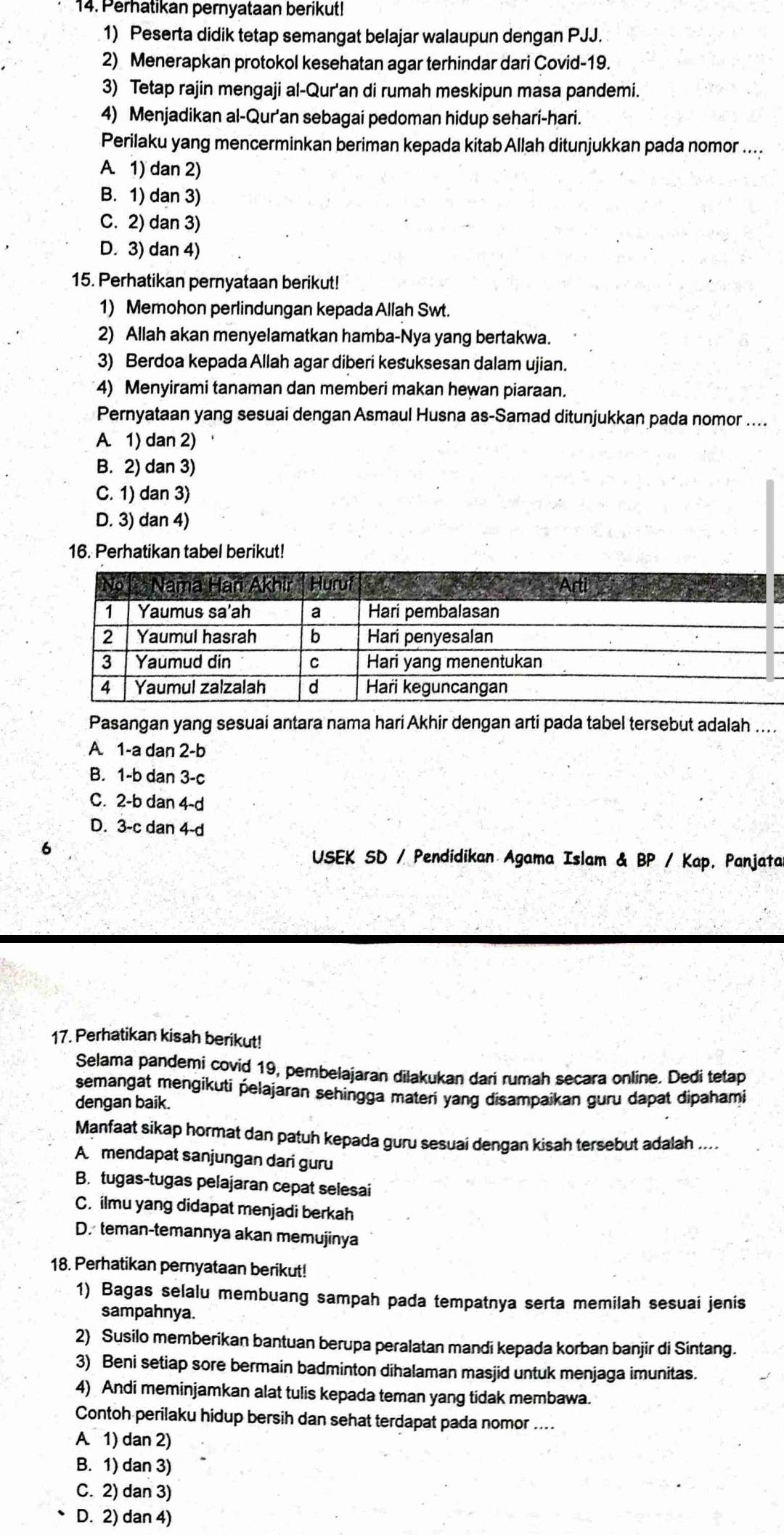 Perhatikan pernyataan berikut!
1) Peserta didik tetap semangat belajar walaupun dengan PJJ.
2) Menerapkan protokol kesehatan agar terhindar dari Covid-19.
3) Tetap rajin mengaji al-Qur'an di rumah meskipun masa pandemi.
4) Menjadikan al-Qur'an sebagai pedoman hidup sehari-hari.
Perilaku yang mencerminkan beriman kepada kitab Allah ditunjukkan pada nomor ....
A. 1) dan 2)
B. 1) dan 3)
C. 2) dan 3)
D. 3) dan 4)
15. Perhatikan pernyataan berikut!
1) Memohon perlindungan kepada Allah Swt.
2) Allah akan menyelamatkan hamba-Nya yang bertakwa.
3) Berdoa kepada Allah agar diberi kesuksesan dalam ujian.
4) Menyirami tanaman dan memberi makan hewan piaraan.
Pernyataan yang sesuai dengan Asmaul Husna as-Samad ditunjukkan pada nomor ....
A. 1) dan 2)
B. 2) dan 3)
C. 1) dan 3)
D. 3) dan 4)
16. Perhatikan tabel berikut!
Pasangan yang sesuai antara nama hari Akhir dengan arti pada tabel tersebut adalah ....
A 1-a dan 2-b
B. 1-b dan 3-c
C. 2-b dan 4-d
D. 3-c dan 4-d
USEK SD / Pendidikan Agama Islam & BP / Kap, Panjata
17. Perhatikan kisah berikut!
Selama pandemi covid 19, pembelajaran dilakukan dari rumah secara online. Dedi tetap
semangat mengikuti pelajaran sehingga materi yang disampaikan guru dapat dipahami
dengan baik.
Manfaat sikap hormat dan patuh kepada guru sesuai dengan kisah tersebut adalah ....
A mendapat sanjungan dari guru
B. tugas-tugas pelajaran cepat selesai
C. ilmu yang didapat menjadi berkah
D. teman-temannya akan memujinya
18. Perhatikan pernyataan berikut!
1) Bagas selalu membuang sampah pada tempatnya serta memilah sesuai jenis
sampahnya.
2) Susilo memberikan bantuan berupa peralatan mandi kepada korban banjir di Sintang.
3) Beni setiap sore bermain badminton dihalaman masjid untuk menjaga imunitas.
4) Andi meminjamkan alat tulis kepada teman yang tidak membawa.
Contoh perilaku hidup bersih dan sehat terdapat pada nomor ....
A. 1) dan 2)
B. 1) dan 3)
C. 2) dan 3)
D. 2) dan 4)