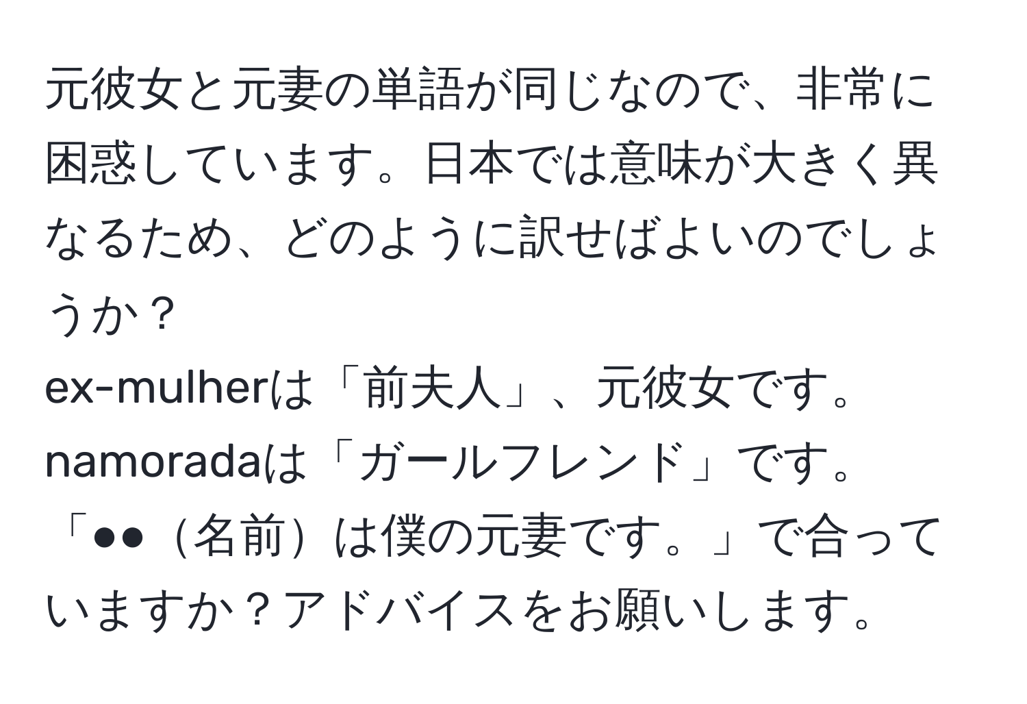 元彼女と元妻の単語が同じなので、非常に困惑しています。日本では意味が大きく異なるため、どのように訳せばよいのでしょうか？  
ex-mulherは「前夫人」、元彼女です。  
namoradaは「ガールフレンド」です。  
「●●名前は僕の元妻です。」で合っていますか？アドバイスをお願いします。