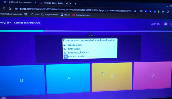 1.2: Atoms & Bliamolecutes Qu Playing a Game - Quizizz
Ib quizizz.com/join/game/U2FsdGVkX18oCf92IvoQu3Gyo71CNnOH%252B%252F%252BzoZpCj%252B1PKXIBUKsY03eob9wqR7p
munityisd.org bookmarks stuff things for school , Neal.fun Boxing champlons I...
tery: 25% Correct answers: 5/20 7550 2117
5/20
Proteins are composed of which molecules?
a. amino acids
b. fatty acids
c. monosaccharides
c nucleic acids