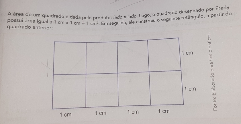 A área de um quadrado é dada pelo produto: lado x lado. Logo, o quadrado desenhado por Fredy 
possui área igual a 1cm* 1cm=1cm^2. Em seguida, ele construiu o seguinte retângulo, a partir do 
quadrado anterior: