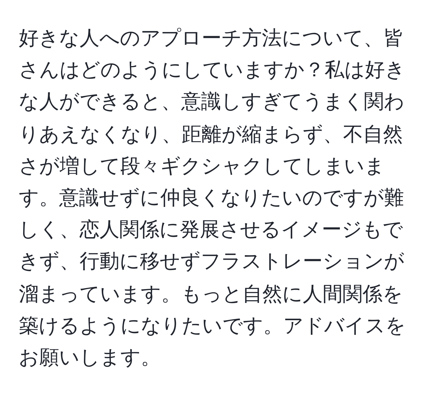 好きな人へのアプローチ方法について、皆さんはどのようにしていますか？私は好きな人ができると、意識しすぎてうまく関わりあえなくなり、距離が縮まらず、不自然さが増して段々ギクシャクしてしまいます。意識せずに仲良くなりたいのですが難しく、恋人関係に発展させるイメージもできず、行動に移せずフラストレーションが溜まっています。もっと自然に人間関係を築けるようになりたいです。アドバイスをお願いします。