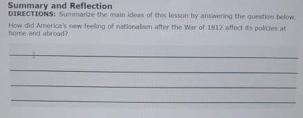 Summary and Reflection 
DIRECTIONS: Summarize the main ideas of this lesson by answering the question below. 
How did America's new feeling of nationalism after the War of 1812 affect its policies at 
home and abroad? 
_ 
_ 
_ 
_