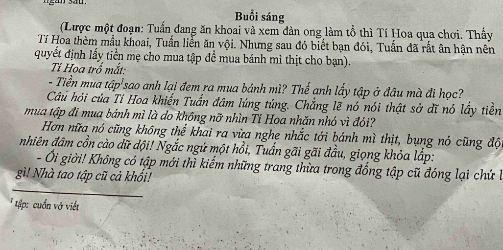 ngan sau. 
Buổi sáng 
(Lược một đoạn: Tuấn đang ăn khoai và xem đàn ong làm tổ thì Tí Hoa qua chơi. Thấy 
Tí Hoa thèm mẫu khoai, Tuấn liền ăn vội. Nhưng sau đó biết bạn đói, Tuấn đã rất ân hận nên 
quyết định lấy tiền mẹ cho mua tập để mua bánh mì thịt cho bạn). 
Tí Hoa trố mắt: 
- Tiền mua tập'sao anh lại đem ra mua bánh mì? Thế anh lấy tập ở đâu mà đi học? 
Câu hỏi của Tí Hoa khiến Tuấn đâm lúng túng. Chẳng lẽ nó nói thật sở dĩ nó lấy tiền 
mua tập đi mua bánh mì là do không nỡ nhìn Tí Hoa nhăn nhó vì đói? 
Hơn nữa nó cũng không thể khai ra vừa nghe nhắc tới bánh mì thịt, bụng nó cũng độ 
nhiên đâm cồn cào dữ dội! Ngắc ngứ một hồi, Tuấn gãi gãi đầu, giọng khỏa lấp: 
- Ổi giời! Không có tập mới thì kiếm những trang thừa trong đống tập cũ đóng lại chứ là 
gì! Nhà tao tập cũ cả khổi! 
tập: uốn vở viết