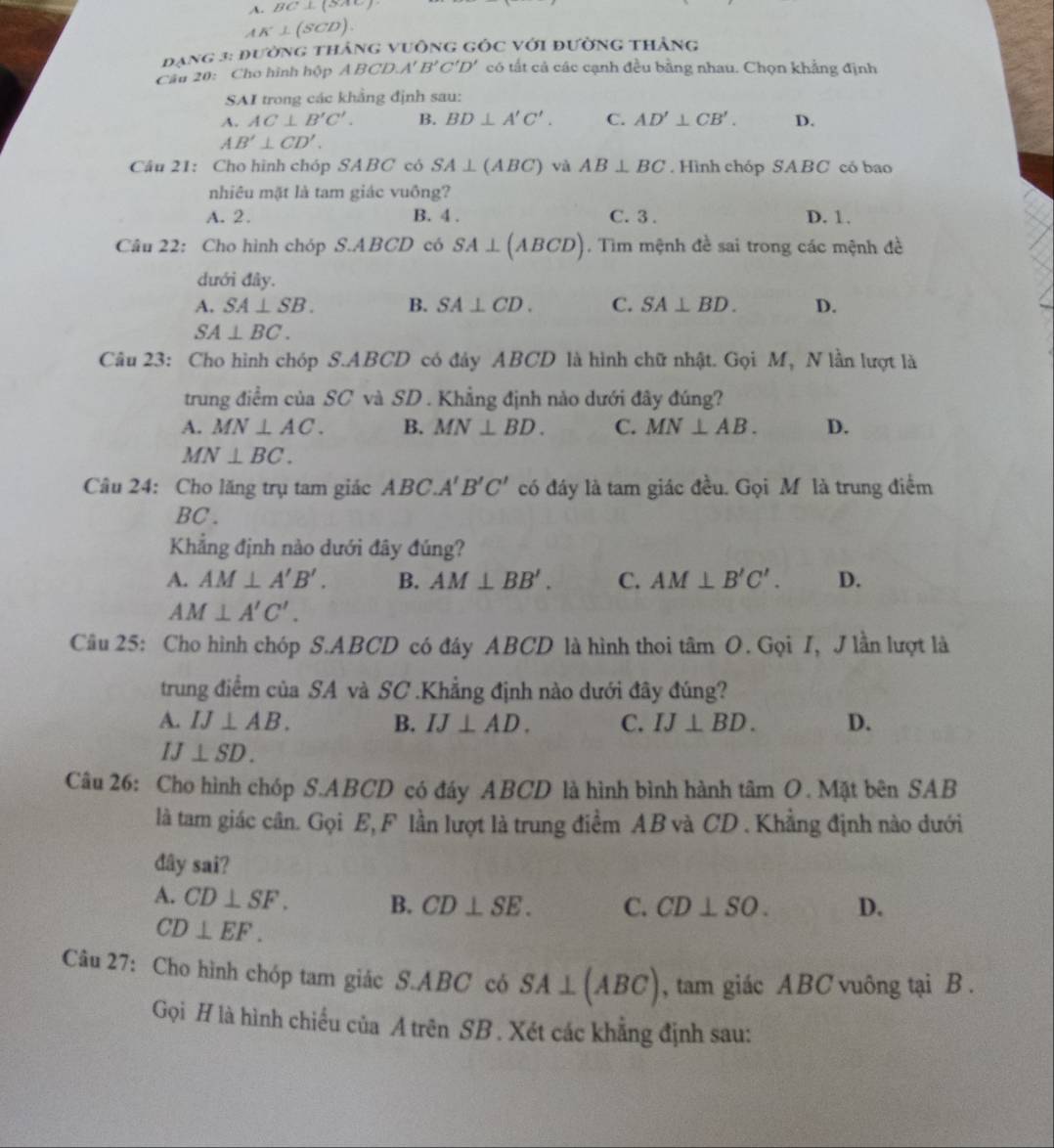 A. BC⊥ (8AC)
AK⊥ (SCD).
ạng 3: đường tháng vuông gốc với đường thắng
Câu 20: Cho hình hộp ABCD.A'B'C'D' có tất cả các cạnh đều bằng nhau. Chọn khẳng định
SAI trong các khẳng định sau:
A. AC⊥ B'C'. B. BD⊥ A'C'. C. AD'⊥ CB'. D.
AB'⊥ CD'.
Câu 21: Cho hình chóp SABC có SA⊥ (ABC) và AB⊥ BC. Hình chóp SABC có bao
nhiêu mặt là tam giác vuông?
A. 2. B. 4 . C. 3. D. 1.
Câu 22: Cho hình chóp S.ABCD có SA⊥ (ABCD). Tìm mệnh đề sai trong các mệnh đề
dưới đây.
A. SA⊥ SB. B. SA⊥ CD. C. SA⊥ BD. D.
SA⊥ BC.
Câu 23: Cho hình chóp S.ABCD có đây ABCD là hình chữ nhật. Gọi M, N lần lượt là
trung điểm của SC và SD . Khẳng định nào dưới đây đúng?
A. MN⊥ AC. B. MN⊥ BD. C. MN⊥ AB. D.
MN⊥ BC.
Câu 24: Cho lăng trụ tam giác ABC.A'B'C' có đáy là tam giác đều. Gọi M là trung điểm
BC.
Khẳng định nào dưới đây đúng?
A. AM⊥ A'B'. B. AM⊥ BB'. C. AM⊥ B'C'. D.
AM⊥ A'C'.
Câu 25: Cho hình chóp S.ABCD có đáy ABCD là hình thoi tâm O. Gọi I, J lần lượt là
trung điểm của SA và SC .Khẳng định nào dưới đây đúng?
A. IJ⊥ AB. B. IJ⊥ AD. C. IJ⊥ BD. D.
IJ⊥ SD.
Câu 26: Cho hình chóp S.ABCD có đáy ABCD là hình bình hành tâm O. Mặt bên SAB
là tam giác cân. Gọi E, F lần lượt là trung điểm AB và CD . Khẳng định nào dưới
đây sai?
A. CD⊥ SF. B. CD⊥ SE. C. CD⊥ SO. D.
CD⊥ EF.
Câu 27: Cho hình chóp tam giác S.ABC có SA⊥ (ABC) , tam giác ABC vuông tại B .
Gọi H là hình chiều của A trên SB . Xét các khẳng định sau: