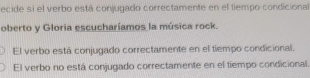 ecide si el verbo está conjugado correctamente en el tiempo condicional 
oberto y Gloria escucharíamos la música rock. 
El verbo está conjugado correctamente en el tiempo condicional. 
El verbo no está conjugado correctamente en el tiempo condicional.