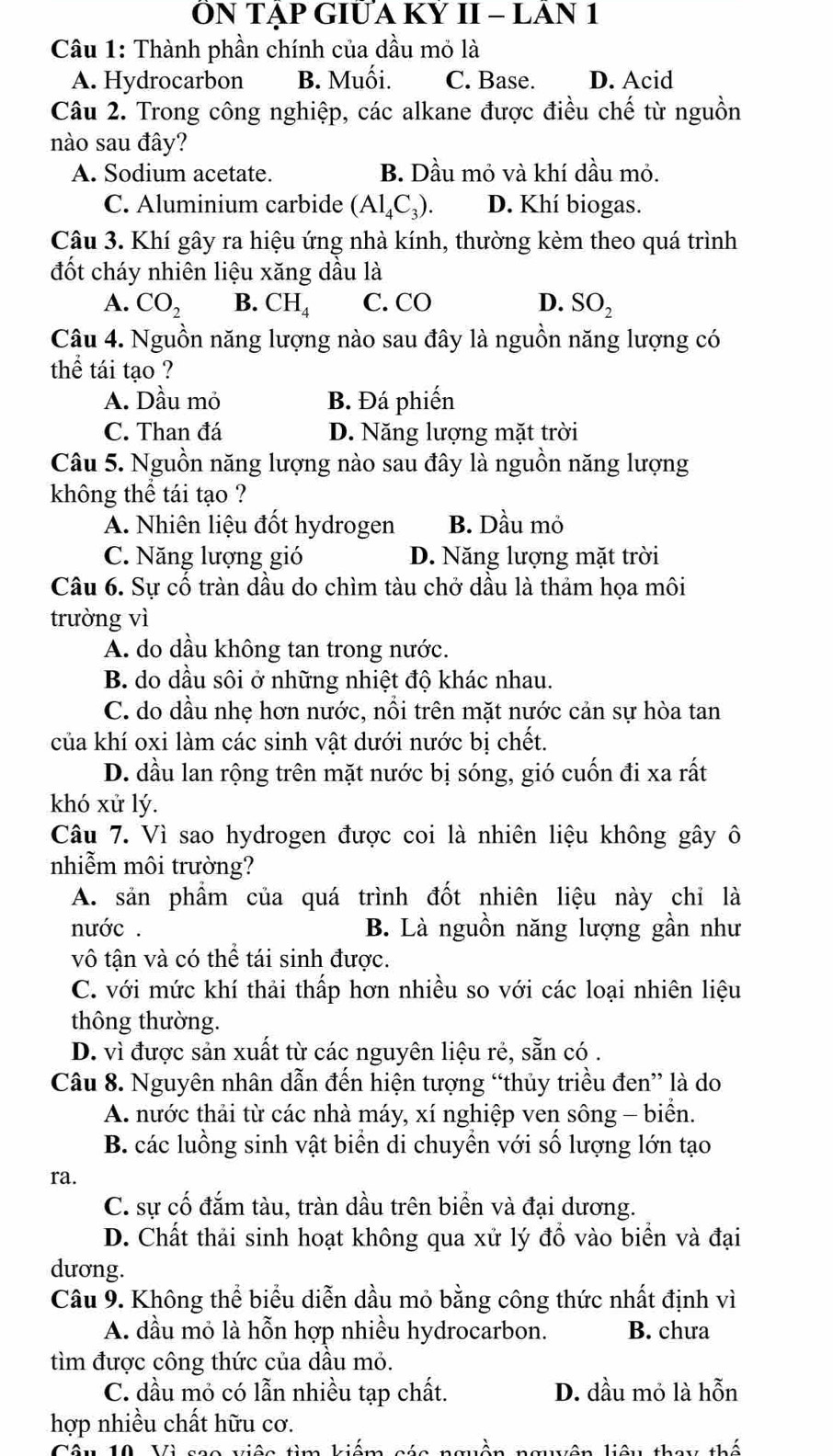 ỒN TẢP GIƯA Kỷ II - LAN 1
Câu 1: Thành phần chính của dầu mỏ là
A. Hydrocarbon B. Muối. C. Base. D. Acid
Câu 2. Trong công nghiệp, các alkane được điều chế từ nguồn
nào sau đây?
A. Sodium acetate. B. Dầu mỏ và khí dầu mỏ.
C. Aluminium carbide (Al_4C_3). D. Khí biogas.
Câu 3. Khí gây ra hiệu ứng nhà kính, thường kèm theo quá trình
đốt cháy nhiên liệu xăng dầu là
A. CO_2 B. CH_4 C. CO D. SO_2
Câu 4. Nguồn năng lượng nào sau đây là nguồn năng lượng có
thể tái tạo ?
A. Dầu mỏ B. Đá phiến
C. Than đá D. Năng lượng mặt trời
Câu 5. Nguồn năng lượng nào sau đây là nguồn năng lượng
không thể tái tạo ?
A. Nhiên liệu đốt hydrogen B. Dầu mỏ
C. Năng lượng gió D. Năng lượng mặt trời
Câu 6. Sự cố tràn dầu do chìm tàu chở dầu là thảm họa môi
trường vì
A. do dầu không tan trong nước.
B. do dầu sôi ở những nhiệt độ khác nhau.
C. do dầu nhẹ hơn nước, nổi trên mặt nước cản sự hòa tan
của khí oxi làm các sinh vật dưới nước bị chết.
D. dầu lan rộng trên mặt nước bị sóng, gió cuốn đi xa rất
khó xử lý.
Câu 7. Vì sao hydrogen được coi là nhiên liệu không gây ô
nhiễm môi trường?
A. sản phẩm của quá trình đốt nhiên liệu này chỉ là
nước . B. Là nguồn năng lượng gần như
vô tận và có thể tái sinh được.
C. với mức khí thải thấp hơn nhiều so với các loại nhiên liệu
thông thường.
D. vì được sản xuất từ các nguyên liệu rẻ, sẵn có .
Câu 8. Nguyên nhân dẫn đến hiện tượng “thủy triều đen” là do
A. nước thải từ các nhà máy, xí nghiệp ven sông - biển.
B. các luồng sinh vật biển di chuyền với số lượng lớn tạo
ra.
C. sự cố đắm tàu, tràn dầu trên biển và đại dương.
D. Chất thải sinh hoạt không qua xử lý đồ vào biển và đại
dương.
Câu 9. Không thể biểu diễn dầu mỏ bằng công thức nhất định vì
A. đầu mỏ là hỗn hợp nhiều hydrocarbon. B. chưa
tìm được công thức của dầu mỏ.
C. đầu mỏ có lẫn nhiều tạp chất. D. dầu mỏ là hỗn
hợp nhiều chất hữu cơ.
kiên kiên tham thế