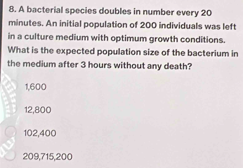 A bacterial species doubles in number every 20
minutes. An initial population of 200 individuals was left
in a culture medium with optimum growth conditions.
What is the expected population size of the bacterium in
the medium after 3 hours without any death?
1,600
12,800
102,400
209,715,200