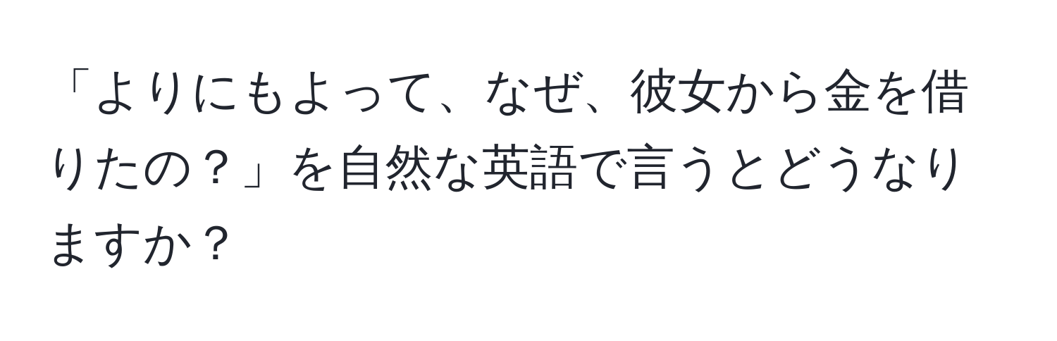 「よりにもよって、なぜ、彼女から金を借りたの？」を自然な英語で言うとどうなりますか？