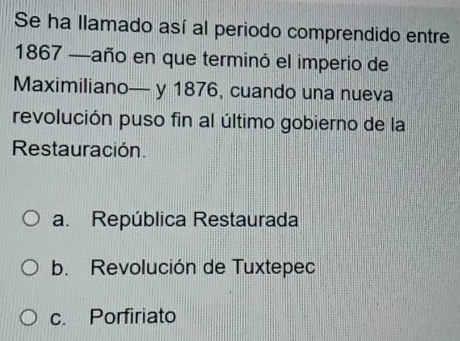 Se ha llamado así al periodo comprendido entre
1867 —año en que terminó el imperio de
Maximiliano— y 1876, cuando una nueva
revolución puso fin al último gobierno de la
Restauración.
a. República Restaurada
b. Revolución de Tuxtepec
c. Porfiriato