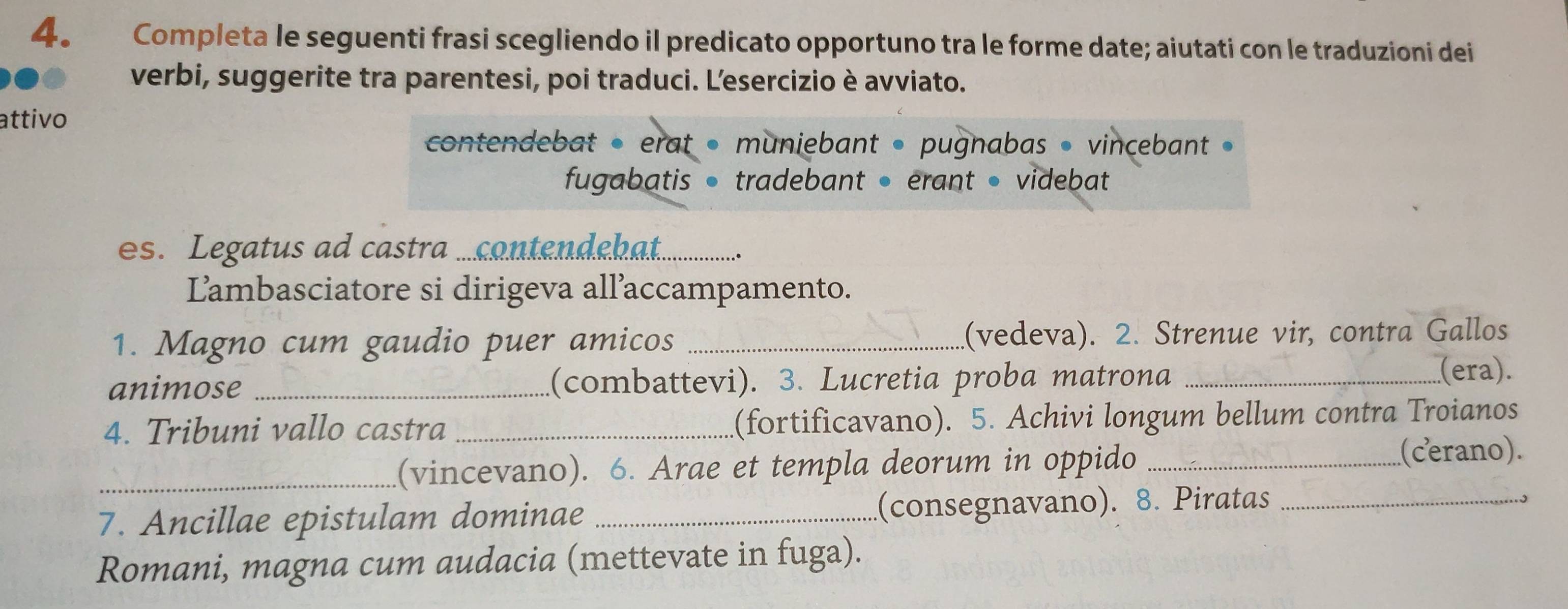 Completa le seguenti frasi scegliendo il predicato opportuno tra le forme date; aiutati con le traduzioni dei 
verbi, suggerite tra parentesi, poi traduci. Lesercizio è avviato. 
attivo 
contendebat • erat • muniebant » pugnabas • vincebant » 
fugabatis • tradebant • erant • videbat 
es. Legatus ad castra ...contendehat._ 
Lambasciatore si dirigeva all’accampamento. 
1. Magno cum gaudio puer amicos _(vedeva). 2. Strenue vir, contra Gallos 
animose _(combattevi). 3. Lucretia proba matrona _(era). 
4. Tribuni vallo castra _(fortificavano). 5. Achivi longum bellum contra Troianos 
_(vincevano). 6. Arae et templa deorum in oppido _(cerano). 
7. Ancillae epistulam dominae _(consegnavano). 8. Piratas_ 
Romani, magna cum audacia (mettevate in fuga).