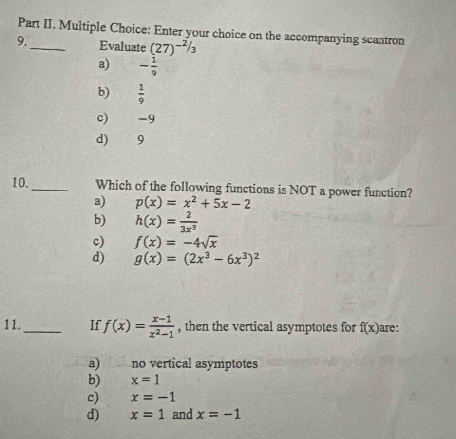 Part II. Multiple Choice: Enter your choice on the accompanying scantron
9._ Evaluate (27)^-2/3
a) - 1/9 
b)  1/9 
c) -9
d) 9
10._ Which of the following functions is NOT a power function?
a) p(x)=x^2+5x-2
b) h(x)= 2/3x^3 
c) f(x)=-4sqrt(x)
d) g(x)=(2x^3-6x^3)^2
11._ If f(x)= (x-1)/x^2-1  , then the vertical asymptotes for f(x) are:
a) no vertical asymptotes
b) x=1
c) x=-1
d) x=1 and x=-1