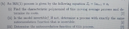 An MA(1) process is given by the following equation Z_t=5a_t-1+a_t
(i) Find the characteristic polynomial of this moving average process and de 
termine its roots. 2 
(ii) Is the model invertible? If not, determine a process with exactly the same 
autocorrelation function that is invertible 
2 
(iii) Determine the autocorrelation function of this process [2]