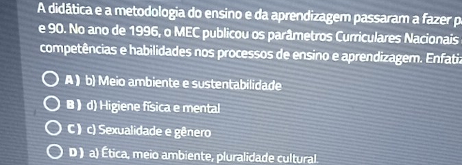 A didática e a metodologia do ensino e da aprendizagem passaram a fazer po
e 90. No ano de 1996, o MEC publicou os parâmetros Curriculares Nacionais
competências e habilidades nos processos de ensino e aprendizagem. Enfatiz
A ) b) Meio ambiente e sustentabilidade
B ) d) Higiene física e mental
C) c) Sexualidade e gênero
D ) a) Ética, meio ambiente, pluralidade cultural