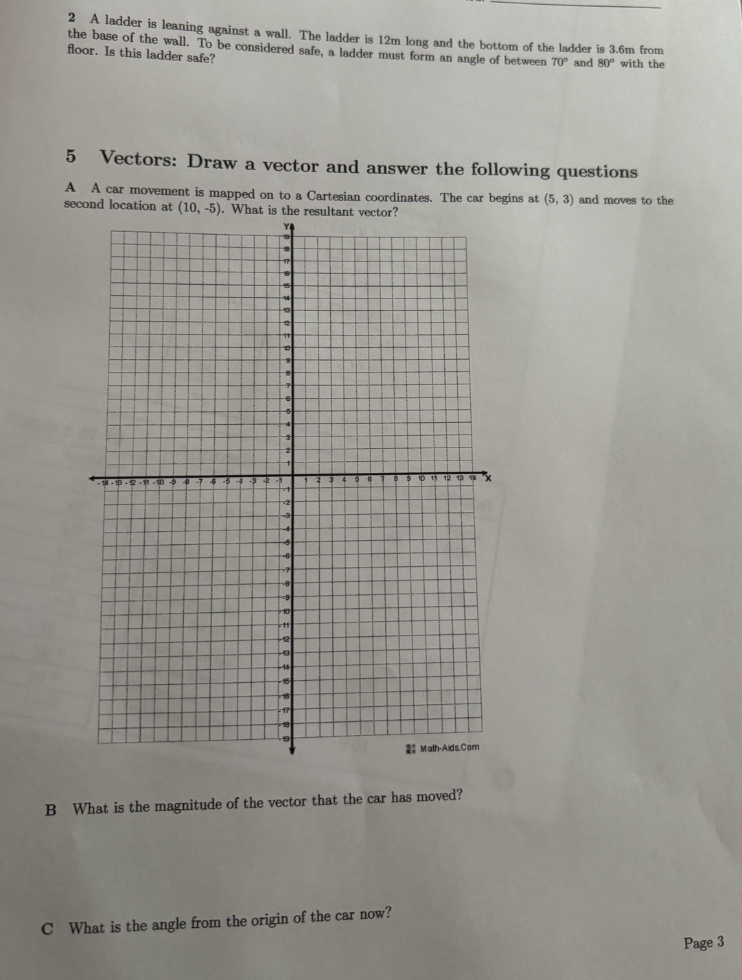 A ladder is leaning against a wall. The ladder is 12m long and the bottom of the ladder is 3.6m from
the base of the wall. To be considered safe, a ladder must form an angle of between 70° and 80°
floor. Is this ladder safe? with the
5 Vectors: Draw a vector and answer the following questions
A A car movement is mapped on to a Cartesian coordinates. The car begins at (5,3) and moves to the
second location at 
B What is the magnitude of the vector that the car has moved?
C What is the angle from the origin of the car now?
Page 3